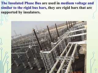 The Insulated Phase Bus are used in medium voltage and
similar to the rigid bus bars, they are rigid bars that are
supported by insulators.
 