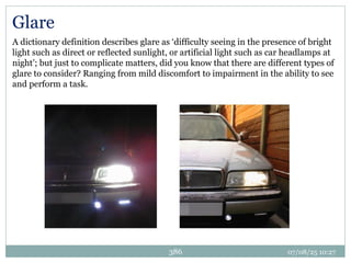 07/08/25 10:27
386
Glare
A dictionary definition describes glare as ‘difficulty seeing in the presence of bright
light such as direct or reflected sunlight, or artificial light such as car headlamps at
night’; but just to complicate matters, did you know that there are different types of
glare to consider? Ranging from mild discomfort to impairment in the ability to see
and perform a task.
 