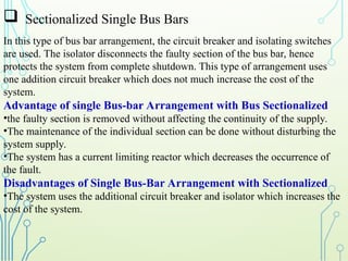  Sectionalized Single Bus Bars
In this type of bus bar arrangement, the circuit breaker and isolating switches
are used. The isolator disconnects the faulty section of the bus bar, hence
protects the system from complete shutdown. This type of arrangement uses
one addition circuit breaker which does not much increase the cost of the
system.
Advantage of single Bus-bar Arrangement with Bus Sectionalized
•the faulty section is removed without affecting the continuity of the supply.
•The maintenance of the individual section can be done without disturbing the
system supply.
•The system has a current limiting reactor which decreases the occurrence of
the fault.
Disadvantages of Single Bus-Bar Arrangement with Sectionalized
•The system uses the additional circuit breaker and isolator which increases the
cost of the system.
 