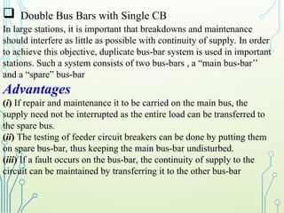  Double Bus Bars with Single CB
In large stations, it is important that breakdowns and maintenance
should interfere as little as possible with continuity of supply. In order
to achieve this objective, duplicate bus-bar system is used in important
stations. Such a system consists of two bus-bars , a “main bus-bar’’
and a “spare” bus-bar
Advantages
(i) If repair and maintenance it to be carried on the main bus, the
supply need not be interrupted as the entire load can be transferred to
the spare bus.
(ii) The testing of feeder circuit breakers can be done by putting them
on spare bus-bar, thus keeping the main bus-bar undisturbed.
(iii) If a fault occurs on the bus-bar, the continuity of supply to the
circuit can be maintained by transferring it to the other bus-bar
 