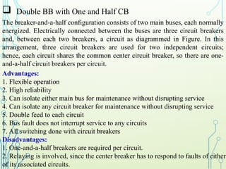  Double BB with One and Half CB
The breaker-and-a-half configuration consists of two main buses, each normally
energized. Electrically connected between the buses are three circuit breakers
and, between each two breakers, a circuit as diagrammed in Figure. In this
arrangement, three circuit breakers are used for two independent circuits;
hence, each circuit shares the common center circuit breaker, so there are one-
and-a-half circuit breakers per circuit.
Advantages:
1. Flexible operation
2. High reliability
3. Can isolate either main bus for maintenance without disrupting service
4. Can isolate any circuit breaker for maintenance without disrupting service
5. Double feed to each circuit
6. Bus fault does not interrupt service to any circuits
7. All switching done with circuit breakers
Disadvantages:
1. One-and-a-half breakers are required per circuit.
2. Relaying is involved, since the center breaker has to respond to faults of either
of its associated circuits.
 