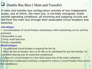  Double Bus Bars ( Main and Transfer)
A main and transfer bus configuration consists of two independent
buses, one of which, the main bus, is normally energized. Under
normal operating conditions, all incoming and outgoing circuits are
fed from the main bus through their associated circuit breakers and
switches.
Advantages:
1. Accommodation of circuit breaker maintenance while maintaining service and line
protection
2.Reasonable in cost
3.Fairly small land area
4.Easily expandable
Disadvantages:
1. An additional circuit breaker is required for bus tie.
2. Since the bus tie breaker, have to be able to be substituted for any line breaker, its
associated relaying may be somewhat complicated.
3.Failure of a circuit breaker or a bus fault causes loss of the entire substation.
4.Somewhat complicated switching is required to remove a circuit breaker from service
for maintenance.
 