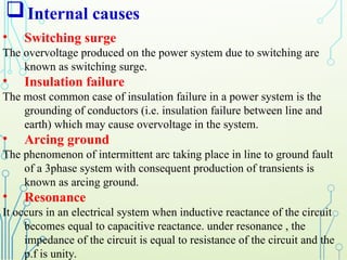 Internal causes
• Switching surge
The overvoltage produced on the power system due to switching are
known as switching surge.
• Insulation failure
The most common case of insulation failure in a power system is the
grounding of conductors (i.e. insulation failure between line and
earth) which may cause overvoltage in the system.
• Arcing ground
The phenomenon of intermittent arc taking place in line to ground fault
of a 3phase system with consequent production of transients is
known as arcing ground.
• Resonance
It occurs in an electrical system when inductive reactance of the circuit
becomes equal to capacitive reactance. under resonance , the
impedance of the circuit is equal to resistance of the circuit and the
p.f is unity.
 
