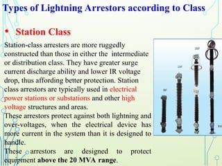 Types of Lightning Arrestors according to Class
• Station Class
Station-class arresters are more ruggedly
constructed than those in either the intermediate
or distribution class. They have greater surge
current discharge ability and lower IR voltage
drop, thus affording better protection. Station
class arrestors are typically used in electrical
power stations or substations and other high
voltage structures and areas.
These arrestors protect against both lightning and
over-voltages, when the electrical device has
more current in the system than it is designed to
handle.
These arrestors are designed to protect
equipment above the 20 MVA range.
 
