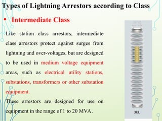 Types of Lightning Arrestors according to Class
• Intermediate Class
Like station class arrestors, intermediate
class arrestors protect against surges from
lightning and over-voltages, but are designed
to be used in medium voltage equipment
areas, such as electrical utility stations,
substations, transformers or other substation
equipment.
These arrestors are designed for use on
equipment in the range of 1 to 20 MVA.
 