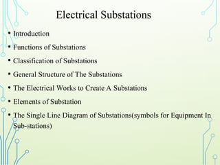 Electrical Substations
• Introduction
• Functions of Substations
• Classification of Substations
• General Structure of The Substations
• The Electrical Works to Create A Substations
• Elements of Substation
• The Single Line Diagram of Substations(symbols for Equipment In
Sub-stations)
 