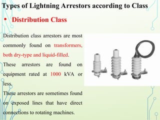 Types of Lightning Arrestors according to Class
• Distribution Class
Distribution class arrestors are most
commonly found on transformers,
both dry-type and liquid-filled.
These arrestors are found on
equipment rated at 1000 kVA or
less.
These arrestors are sometimes found
on exposed lines that have direct
connections to rotating machines.
 