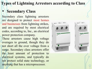 Types of Lightning Arrestors according to Class
• Secondary Class
Secondary class lightning arrestors
are designed to protect most homes
and businesses from lightning strikes,
and are required by most electrical
codes, according to, Inc., an electrical
power protection company.
These arrestors cause high voltage
overages to ground, though they do
not short all the over voltage from a
surge. Secondary class arrestors offer
the least amount of protection to
electrical systems, and typically do
not protect solid state technology, or
anything that has a microprocessor.
 
