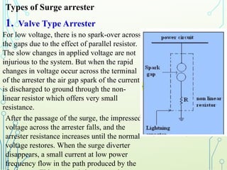 For low voltage, there is no spark-over across
the gaps due to the effect of parallel resistor.
The slow changes in applied voltage are not
injurious to the system. But when the rapid
changes in voltage occur across the terminal
of the arrester the air gap spark of the current
is discharged to ground through the non-
linear resistor which offers very small
resistance.
After the passage of the surge, the impressed
voltage across the arrester falls, and the
arrester resistance increases until the normal
voltage restores. When the surge diverter
disappears, a small current at low power
frequency flow in the path produced by the
1. Valve Type Arrester
Types of Surge arrester
 