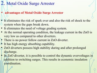 2. Metal Oxide Surge Arrester
• advantages of Metal Oxide Surge Arrester
• It eliminates the risk of spark over and also the risk of shock to the
system when the gaps break down.
• It eliminates the need of voltage grading system.
• At the normal operating condition, the leakage current in the ZnO is
very low as compared to other diverters.
• There is no power follow current in ZnO diverter.
• It has high energy absorbing capability.
• ZnO diverters possess high stability during and after prolonged
discharge.
• In ZnO diverter, it is possible to control the dynamic overvoltages in
addition to switching surges. This results in economic insulation
coordination.
 