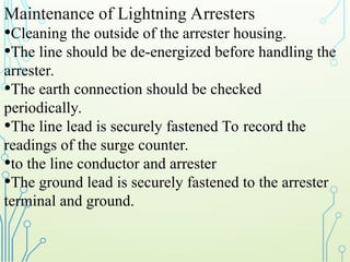 Maintenance of Lightning Arresters
•Cleaning the outside of the arrester housing.
•The line should be de-energized before handling the
arrester.
•The earth connection should be checked
periodically.
•The line lead is securely fastened To record the
readings of the surge counter.
•to the line conductor and arrester
•The ground lead is securely fastened to the arrester
terminal and ground.
 