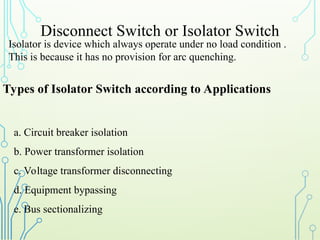 Disconnect Switch or Isolator Switch
Isolator is device which always operate under no load condition .
This is because it has no provision for arc quenching.
Types of Isolator Switch according to Applications
a. Circuit breaker isolation
b. Power transformer isolation
c. Voltage transformer disconnecting
d. Equipment bypassing
e. Bus sectionalizing
 