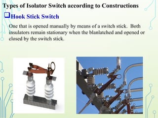 Hook Stick Switch
One that is opened manually by means of a switch stick. Both
insulators remain stationary when the blanlatched and opened or
closed by the switch stick.
Types of Isolator Switch according to Constructions
 