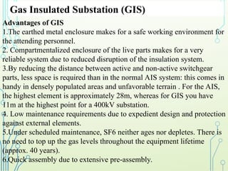 Gas Insulated Substation (GIS)
Advantages of GIS
1.The earthed metal enclosure makes for a safe working environment for
the attending personnel.
2. Compartmentalized enclosure of the live parts makes for a very
reliable system due to reduced disruption of the insulation system.
3.By reducing the distance between active and non-active switchgear
parts, less space is required than in the normal AIS system: this comes in
handy in densely populated areas and unfavorable terrain . For the AIS,
the highest element is approximately 28m, whereas for GIS you have
11m at the highest point for a 400kV substation.
4. Low maintenance requirements due to expedient design and protection
against external elements.
5.Under scheduled maintenance, SF6 neither ages nor depletes. There is
no need to top up the gas levels throughout the equipment lifetime
(approx. 40 years).
6.Quick assembly due to extensive pre-assembly.
 
