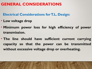 GENERAL CONSIDERATIONS
Electrical Considerations forT.L. Design:
• Low voltage drop
• Minimum power loss for high efficiency of power
transmission.
• The line should have sufficient current carrying
capacity so that the power can be transmitted
without excessive voltage drop or overheating.
 
