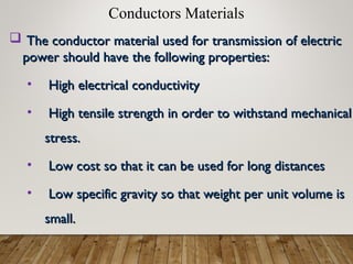 Conductors Materials
 The conductor material used for transmission of electric
The conductor material used for transmission of electric
power should have the following properties:
power should have the following properties:
• High electrical conductivity
High electrical conductivity
• High tensile strength in order to withstand mechanical
High tensile strength in order to withstand mechanical
stress.
stress.
• Low cost so that it can be used for long distances
Low cost so that it can be used for long distances
• Low specific gravity so that weight per unit volume is
Low specific gravity so that weight per unit volume is
small.
small.
 