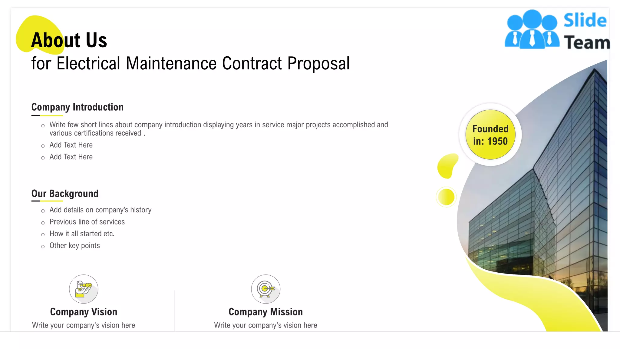 About Us
for Electrical Maintenance Contract Proposal
Founded
in: 1950
Company Introduction
o Write few short lines about company introduction displaying years in service major projects accomplished and
various certifications received .
o Add Text Here
o Add Text Here
Our Background
o Add details on company’s history
o Previous line of services
o How it all started etc.
o Other key points
Company Vision
Write your company's vision here
Company Mission
Write your company's vision here
10
 