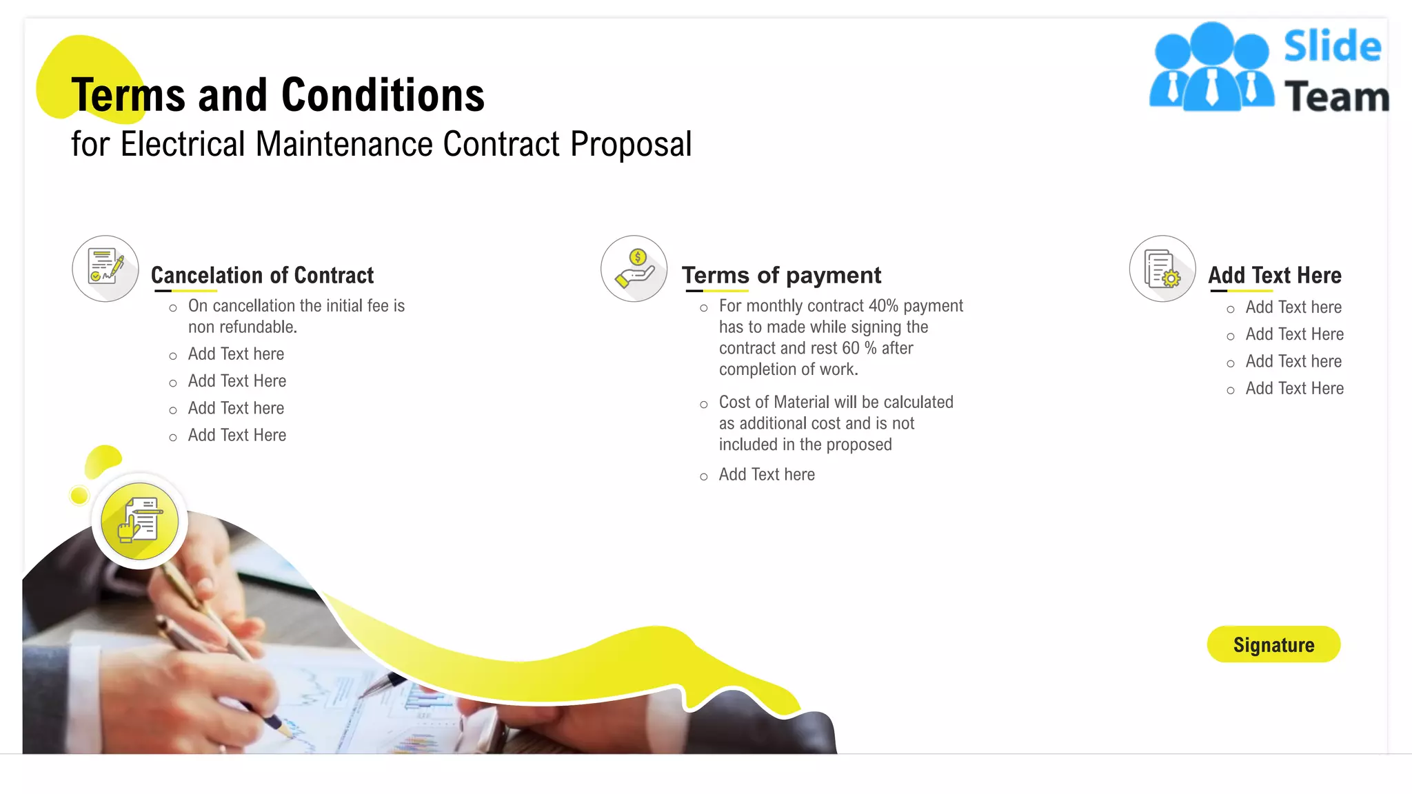 Terms and Conditions
for Electrical Maintenance Contract Proposal
Signature
Cancelation of Contract
o On cancellation the initial fee is
non refundable.
o Add Text here
o Add Text Here
o Add Text here
o Add Text Here
Add Text Here
o Add Text here
o Add Text Here
o Add Text here
o Add Text Here
Terms of payment
o For monthly contract 40% payment
has to made while signing the
contract and rest 60 % after
completion of work.
o Cost of Material will be calculated
as additional cost and is not
included in the proposed
o Add Text here
17
 