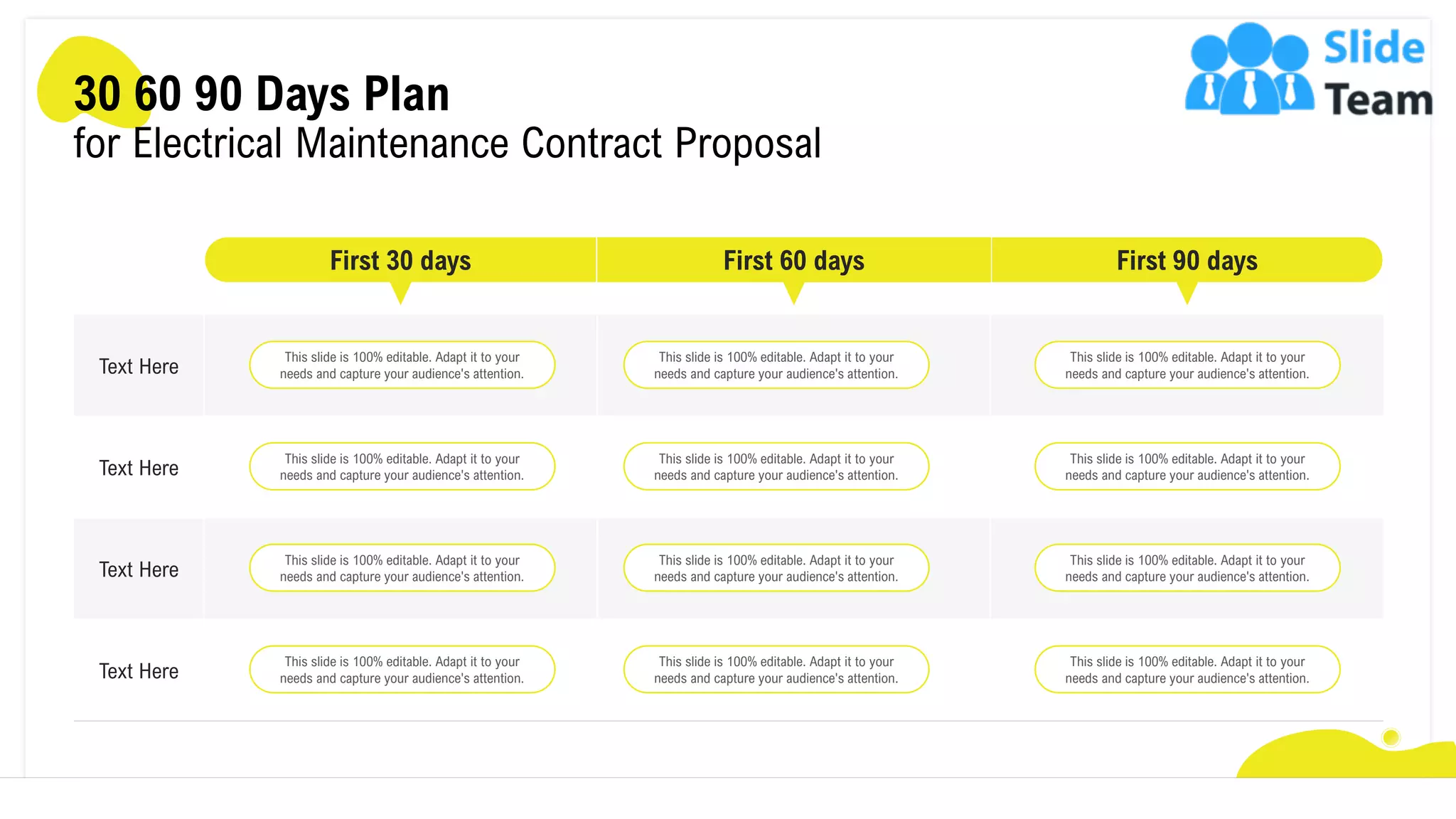 Text Here
Text Here
Text Here
Text Here
First 30 days First 60 days
30 60 90 Days Plan
for Electrical Maintenance Contract Proposal
This slide is 100% editable. Adapt it to your
needs and capture your audience's attention.
This slide is 100% editable. Adapt it to your
needs and capture your audience's attention.
This slide is 100% editable. Adapt it to your
needs and capture your audience's attention.
This slide is 100% editable. Adapt it to your
needs and capture your audience's attention.
This slide is 100% editable. Adapt it to your
needs and capture your audience's attention.
This slide is 100% editable. Adapt it to your
needs and capture your audience's attention.
This slide is 100% editable. Adapt it to your
needs and capture your audience's attention.
This slide is 100% editable. Adapt it to your
needs and capture your audience's attention.
This slide is 100% editable. Adapt it to your
needs and capture your audience's attention.
This slide is 100% editable. Adapt it to your
needs and capture your audience's attention.
This slide is 100% editable. Adapt it to your
needs and capture your audience's attention.
This slide is 100% editable. Adapt it to your
needs and capture your audience's attention.
First 90 days
25
 