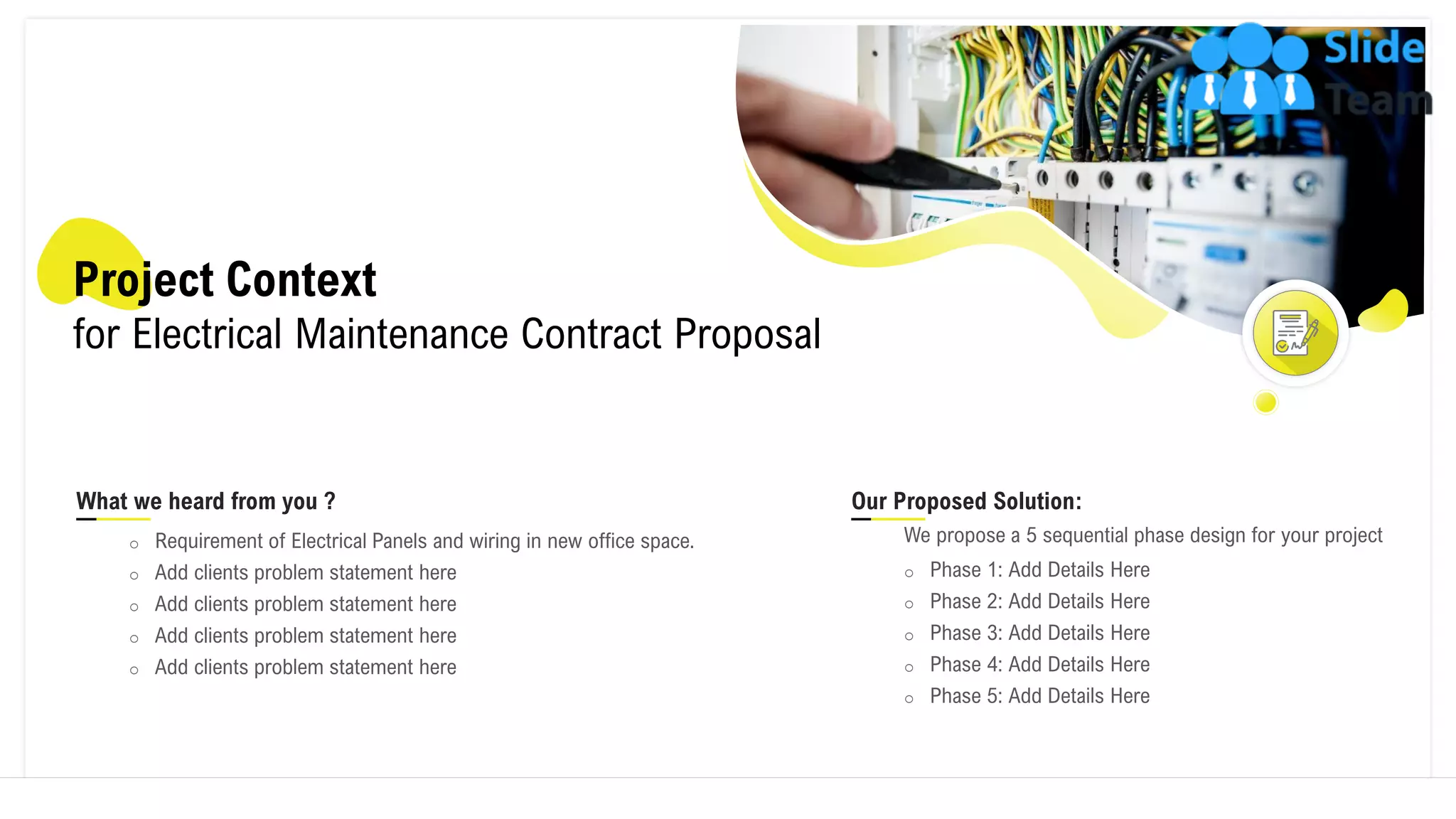 Project Context
for Electrical Maintenance Contract Proposal
What we heard from you ?
o Requirement of Electrical Panels and wiring in new office space.
o Add clients problem statement here
o Add clients problem statement here
o Add clients problem statement here
o Add clients problem statement here
Our Proposed Solution:
We propose a 5 sequential phase design for your project
o Phase 1: Add Details Here
o Phase 2: Add Details Here
o Phase 3: Add Details Here
o Phase 4: Add Details Here
o Phase 5: Add Details Here
4
 