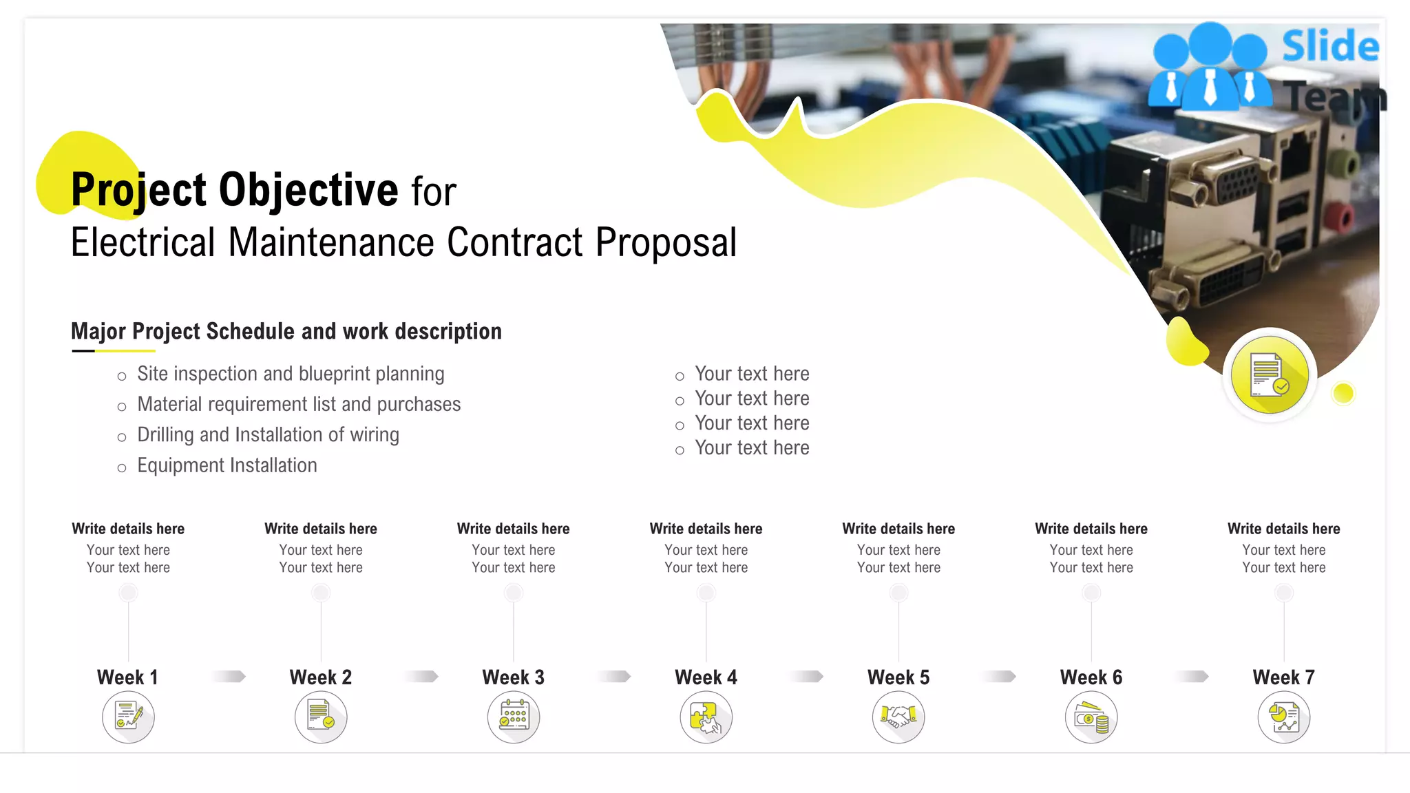 Project Objective for
Electrical Maintenance Contract Proposal
Major Project Schedule and work description
o Site inspection and blueprint planning
o Material requirement list and purchases
o Drilling and Installation of wiring
o Equipment Installation
o Your text here
o Your text here
o Your text here
o Your text here
Write details here
Your text here
Your text here
Week 1 Week 3
Write details here
Your text here
Your text here
Week 2
Write details here
Your text here
Your text here
Write details here
Your text here
Your text here
Week 4 Week 7
Write details here
Your text here
Your text here
Write details here
Your text here
Your text here
Week 6
Write details here
Your text here
Your text here
Week 5
5
 