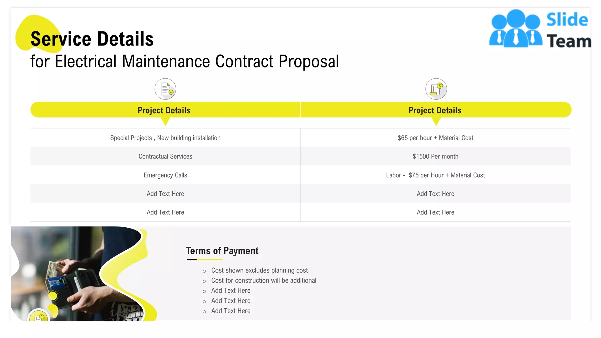 Service Details
for Electrical Maintenance Contract Proposal
Special Projects , New building installation $65 per hour + Material Cost
Contractual Services $1500 Per month
Emergency Calls Labor - $75 per Hour + Material Cost
Add Text Here Add Text Here
Add Text Here Add Text Here
Project Details Project Details
Terms of Payment
o Cost shown excludes planning cost
o Cost for construction will be additional
o Add Text Here
o Add Text Here
o Add Text Here
8
 