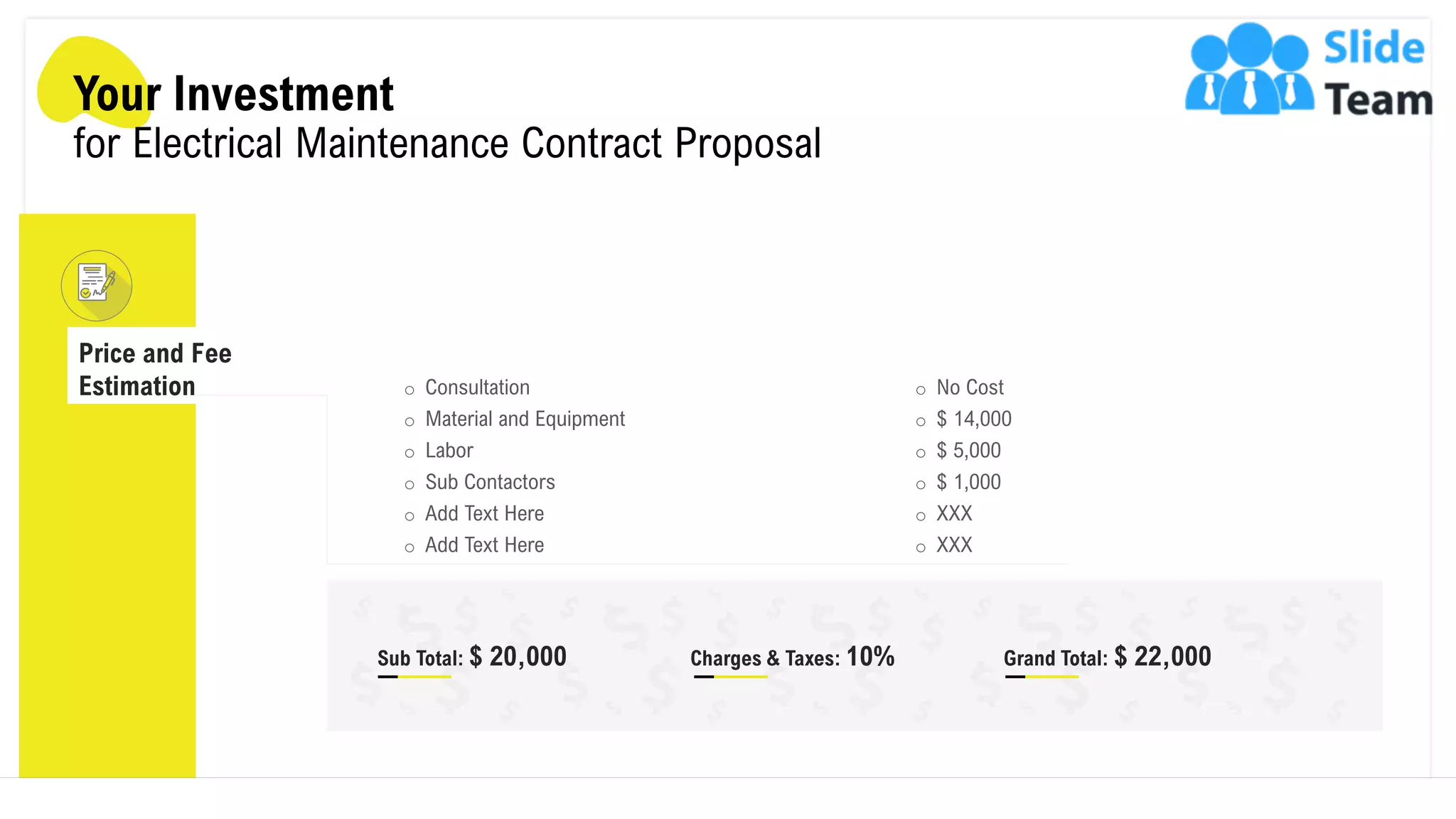 Your Investment
for Electrical Maintenance Contract Proposal
Price and Fee
Estimation o Consultation
o Material and Equipment
o Labor
o Sub Contactors
o Add Text Here
o Add Text Here
o No Cost
o $ 14,000
o $ 5,000
o $ 1,000
o XXX
o XXX
Sub Total: $ 20,000 Charges & Taxes: 10% Grand Total: $ 22,000
9
 