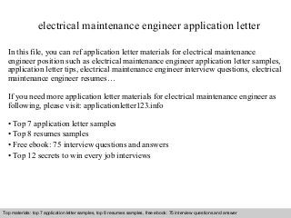 electrical maintenance engineer application letter 
In this file, you can ref application letter materials for electrical maintenance 
engineer position such as electrical maintenance engineer application letter samples, 
application letter tips, electrical maintenance engineer interview questions, electrical 
maintenance engineer resumes… 
If you need more application letter materials for electrical maintenance engineer as 
following, please visit: applicationletter123.info 
• Top 7 application letter samples 
• Top 8 resumes samples 
• Free ebook: 75 interview questions and answers 
• Top 12 secrets to win every job interviews 
Top materials: top 7 application letter samples, top 8 resumes samples, free ebook: 75 interview questions and answer 
Interview questions and answers – free download/ pdf and ppt file 
 