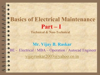 Basics of Electrical Maintenance
Part – I
Technical & Non-Technical

Mr. Vijay B. Raskar
BE - Electrical / MBA – Operation / Autocad Engineer

vijayraskar2003@yahoo.co.in

 