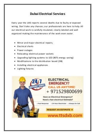 Dubai Electrical Services
Every year the UAE reports several deaths due to faulty or exposed
wiring. Don't take any chances; our professionals are here to help. All
our electrical work is carefully insulated, clearly labeled and well
organized making the maintenance of the work even easier.
 Minor and major electrical repairs;
 Electrical shorts
 Power outages
 Relocating electrical power sockets
 Upgrading lighting systems to LED (80% energy saving)
 Modifications to the distribution board (DB)
 Installing electrical appliances
 Lighting fixtures
 