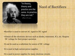 Need of Rectifiers
•Rectifier is used to convert AC signal to DC signal
•Almost all the electronic devices such as diodes, transistors, ICs, etc. Require
DC voltage for their proper operation
•It can be used as a substitute for source of DC voltage
•It is used in high current power supplies
•It is used in power supplies for many electronc circuits
 