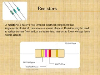 Resistors
A resistor is a passive two-terminal electrical component that
implements electrical resistance as a circuit element. Resistors may be used
to reduce current flow, and, at the same time, may act to lower voltage levels
within circuits
 