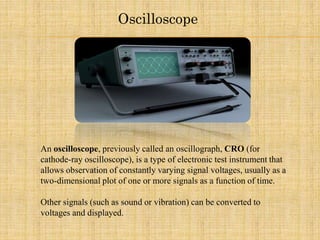 Oscilloscope
An oscilloscope, previously called an oscillograph, CRO (for
cathode-ray oscilloscope), is a type of electronic test instrument that
allows observation of constantly varying signal voltages, usually as a
two-dimensional plot of one or more signals as a function of time.
Other signals (such as sound or vibration) can be converted to
voltages and displayed.
 