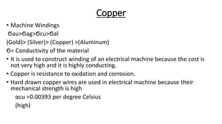 Copper
• Machine Windings
Ϭau>Ϭag>Ϭcu>Ϭal
(Gold)> (Silver)> (Copper) >(Aluminum)
Ϭ= Conductivity of the material
• It is used to construct winding of an electrical machine because the cost is
not very high and it is highly conducting.
• Copper is resistance to oxidation and corrosion.
• Hard drawn copper wires are used in electrical machine because their
mechanical strength is high
αcu =0.00393 per degree Celsius
(high)
 
