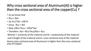 Why cross sectional area of Aluminum(Al) is higher
then the cross sectional area of the copper(Cu) ?
• As we know that
• Ϭcu > Ϭal
• So, R=∫*l/A = l/Ϭ*A
• Since, Rcu = Ral
• Now, l/Ϭcu*Acu = l/Ϭal*Aal
• Therefore Aal = Ϭcu*Acu/Ϭal > Acu
Where∫ = resistivity of the material and Ϭ = conductivity of the material
and l=length of the material and A= cross sectional area of the material
Hence cross sectional area of Aluminum is higher then the cross sectional
area of Copper.
 