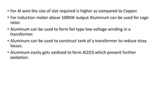 • For Al wire the size of slot required is higher as compared to Copper.
• For Induction motor above 100KW output Aluminum can be used for cage
rotor.
• Aluminum can be used to form foil type low voltage winding in a
transformer.
• Aluminum can be used to construct tank of a transformer to reduce stray
losses.
• Aluminum easily gets oxidized to form Al2O3 which prevent further
oxidation.
 