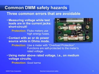 ©2003 Fluke Corporation Electrical measurement safety 11
Three common errors that are avoidable
Common DMM safety hazards
• Measuring voltage while test
leads are in the current jacks:
short-circuit!
Protection: Fluke meters use
high energy fuses.
• Contact with ac or dc power
source while in Ohms mode.
Protection: Use a meter with “Overload Protection”.
Functions are self-protected to the meter’s
rated voltage.
• Using meter above rated voltage, i.e., on medium
voltage circuits.
Protection: Good karma
 