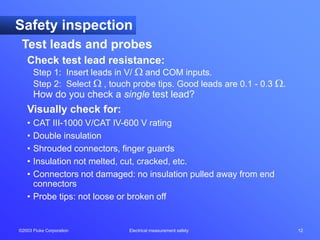 ©2003 Fluke Corporation Electrical measurement safety 12
Check test lead resistance:
Step 1: Insert leads in V/  and COM inputs.
Step 2: Select  , touch probe tips. Good leads are 0.1 - 0.3 .
How do you check a single test lead?
Visually check for:
• CAT III-1000 V/CAT IV-600 V rating
• Double insulation
• Shrouded connectors, finger guards
• Insulation not melted, cut, cracked, etc.
• Connectors not damaged: no insulation pulled away from end
connectors
• Probe tips: not loose or broken off
Safety inspection
Test leads and probes
 