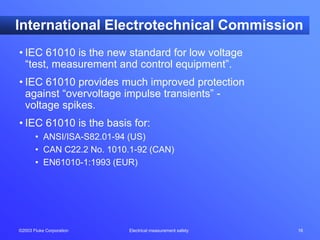 ©2003 Fluke Corporation Electrical measurement safety 16
International Electrotechnical Commission
• IEC 61010 is the new standard for low voltage
“test, measurement and control equipment”.
• IEC 61010 provides much improved protection
against “overvoltage impulse transients” -
voltage spikes.
• IEC 61010 is the basis for:
• ANSI/ISA-S82.01-94 (US)
• CAN C22.2 No. 1010.1-92 (CAN)
• EN61010-1:1993 (EUR)
 