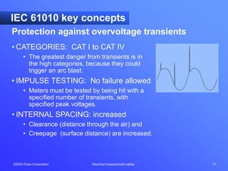 ©2003 Fluke Corporation Electrical measurement safety 17
IEC 61010 key concepts
• CATEGORIES: CAT I to CAT IV
• The greatest danger from transients is in
the high categories, because they could
trigger an arc blast.
• IMPULSE TESTING: No failure allowed
• Meters must be tested by being hit with a
specified number of transients, with
specified peak voltages.
• INTERNAL SPACING: increased
• Clearance (distance through the air) and
• Creepage (surface distance) are increased.
Protection against overvoltage transients
 