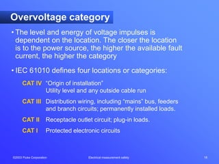 ©2003 Fluke Corporation Electrical measurement safety 18
Overvoltage category
• The level and energy of voltage impulses is
dependent on the location. The closer the location
is to the power source, the higher the available fault
current, the higher the category
• IEC 61010 defines four locations or categories:
CAT IV “Origin of installation”
Utility level and any outside cable run
CAT III Distribution wiring, including “mains” bus, feeders
and branch circuits; permanently installed loads.
CAT II Receptacle outlet circuit; plug-in loads.
CAT I Protected electronic circuits
 