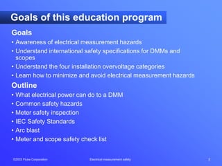 ©2003 Fluke Corporation Electrical measurement safety 2
Goals
• Awareness of electrical measurement hazards
• Understand international safety specifications for DMMs and
scopes
• Understand the four installation overvoltage categories
• Learn how to minimize and avoid electrical measurement hazards
Outline
• What electrical power can do to a DMM
• Common safety hazards
• Meter safety inspection
• IEC Safety Standards
• Arc blast
• Meter and scope safety check list
Goals of this education program
 