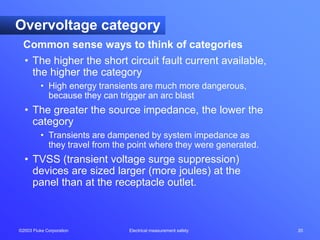 ©2003 Fluke Corporation Electrical measurement safety 20
Common sense ways to think of categories
Overvoltage category
• The higher the short circuit fault current available,
the higher the category
• High energy transients are much more dangerous,
because they can trigger an arc blast
• The greater the source impedance, the lower the
category
• Transients are dampened by system impedance as
they travel from the point where they were generated.
• TVSS (transient voltage surge suppression)
devices are sized larger (more joules) at the
panel than at the receptacle outlet.
 