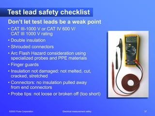 ©2003 Fluke Corporation Electrical measurement safety 37
Test lead safety checklist
Don’t let test leads be a weak point
• CAT III-1000 V or CAT IV 600 V/
CAT III 1000 V rating
• Double insulation
• Shrouded connectors
• Arc Flash Hazard consideration using
specialized probes and PPE materials
• Finger guards
• Insulation not damaged: not melted, cut,
cracked, stretched
• Connectors: no insulation pulled away
from end connectors
• Probe tips: not loose or broken off (too short)
 