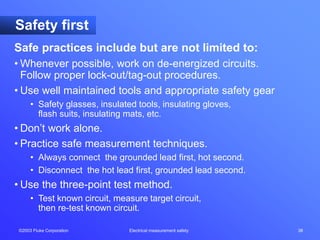 ©2003 Fluke Corporation Electrical measurement safety 38
Safety first
Safe practices include but are not limited to:
• Whenever possible, work on de-energized circuits.
Follow proper lock-out/tag-out procedures.
• Use well maintained tools and appropriate safety gear
• Safety glasses, insulated tools, insulating gloves,
flash suits, insulating mats, etc.
• Don’t work alone.
• Practice safe measurement techniques.
• Always connect the grounded lead first, hot second.
• Disconnect the hot lead first, grounded lead second.
• Use the three-point test method.
• Test known circuit, measure target circuit,
then re-test known circuit.
 