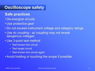 ©2003 Fluke Corporation Electrical measurement safety 44
Oscilloscope safety
Safe practices
• De-energize circuits
• Use protective gear
• Do not exceed instrument voltage and category ratings
• Use dc coupling - ac coupling may not reveal
dangerous voltages
• Use 3-point test method
• Test known live circuit
• Test target circuit
• Test known live circuit again
• Avoid holding or touching the scope if possible
 