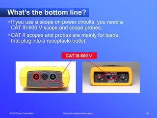 ©2003 Fluke Corporation Electrical measurement safety 46
CAT III-600 V
What’s the bottom line?
• If you use a scope on power circuits, you need a
CAT III-600 V scope and scope probes.
• CAT II scopes and probes are mainly for loads
that plug into a receptacle outlet.
 