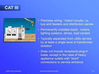 ©2003 Fluke Corporation Electrical measurement safety 48
• Premises wiring: “mains”circuits, i.e.,
bus and feeders and distribution panels
• Permanently installed loads: motors,
lighting systems, drives, load centers
• Typically separated from utility service
by at least a single level of transformer
isolation
• Does not include receptacle plug-in
loads, except in the case of heavy
appliance outlets with “short”
connections to service entrance
CAT III
 