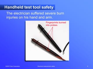 ©2003 Fluke Corporation Electrical measurement safety 6
Handheld test tool safety
The electrician suffered severe burn
injuries on his hand and arm.
Fingerprints burned
into probes
 