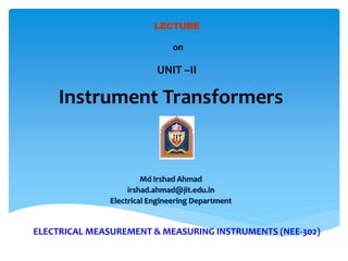 ELECTRICAL MEASUREMENT & MEASURING INSTRUMENTS (NEE-302)
Md Irshad Ahmad
irshad.ahmad@jit.edu.in
Electrical Engineering Department
LECTURE
on
UNIT –II
Instrument Transformers
 